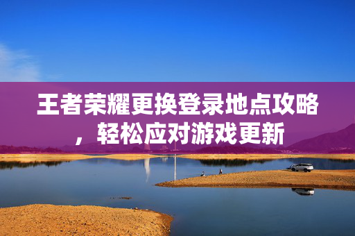 王者荣耀更换登录地点攻略，轻松应对游戏更新