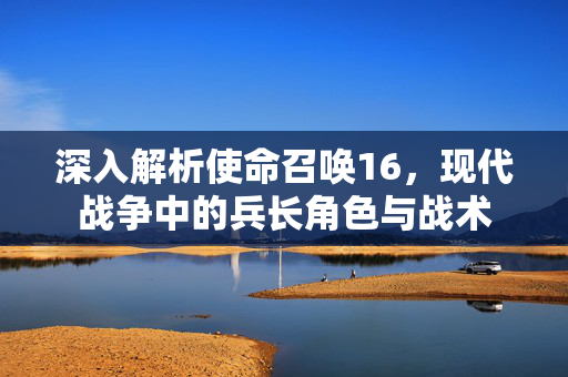 深入解析使命召唤16，现代战争中的兵长角色与战术