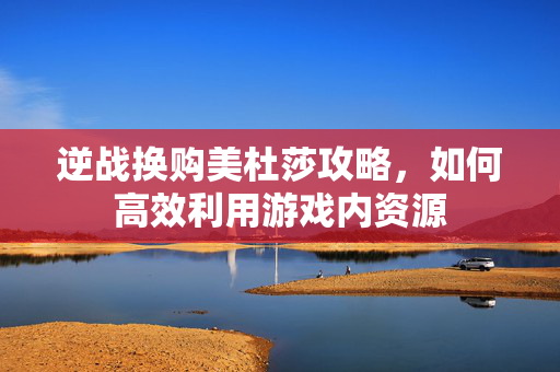 逆战换购美杜莎攻略，如何高效利用游戏内资源