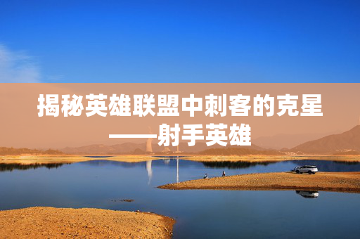 揭秘英雄联盟中刺客的克星——射手英雄