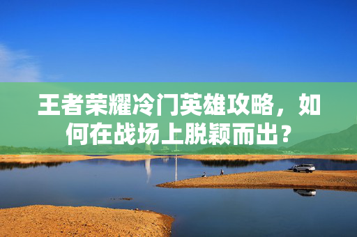 王者荣耀冷门英雄攻略，如何在战场上脱颖而出？