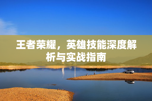 王者荣耀，英雄技能深度解析与实战指南