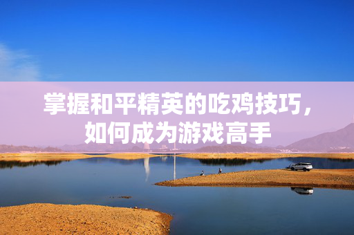 掌握和平精英的吃鸡技巧，如何成为游戏高手
