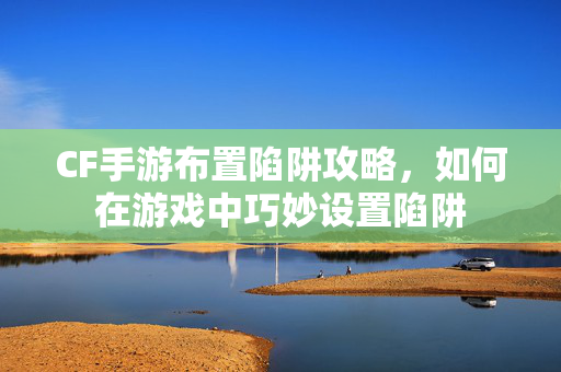 CF手游布置陷阱攻略，如何在游戏中巧妙设置陷阱