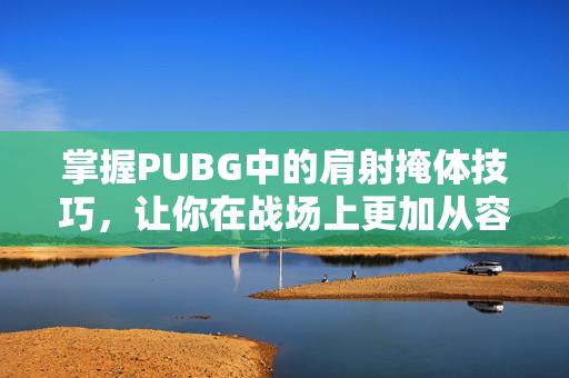 掌握PUBG中的肩射掩体技巧，让你在战场上更加从容