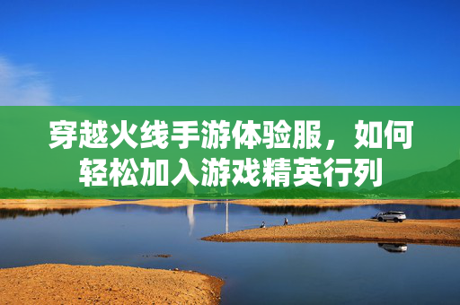 穿越火线手游体验服，如何轻松加入游戏精英行列