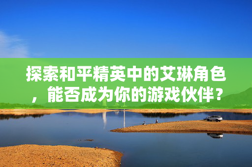 探索和平精英中的艾琳角色，能否成为你的游戏伙伴？