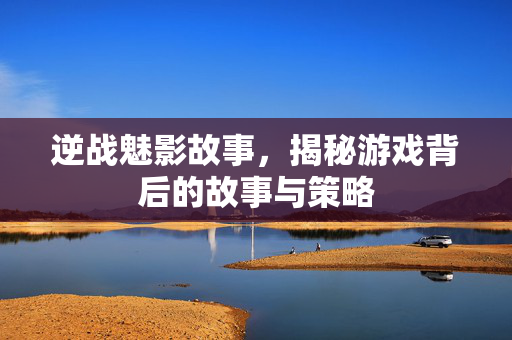 逆战魅影故事，揭秘游戏背后的故事与策略