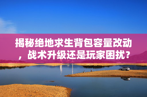揭秘绝地求生背包容量改动，战术升级还是玩家困扰？