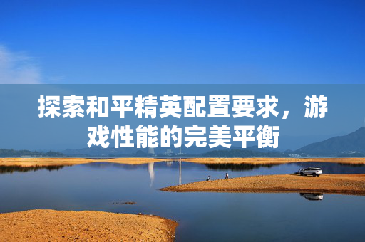 探索和平精英配置要求，游戏性能的完美平衡