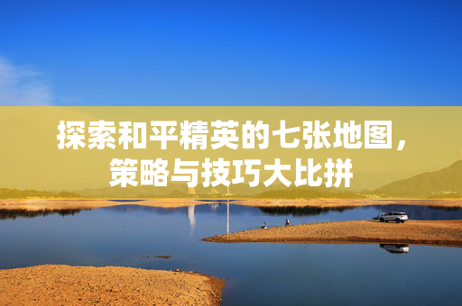 探索和平精英的七张地图，策略与技巧大比拼