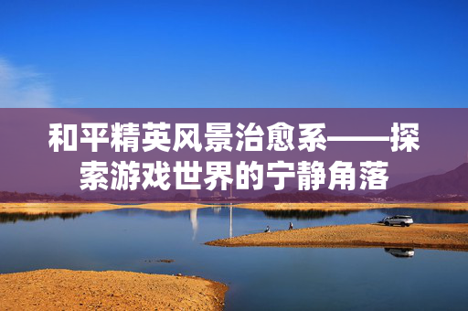 和平精英风景治愈系——探索游戏世界的宁静角落-第1张图片-SK游戏资讯网 和平精英风景治愈系——探索游戏世界的宁静角落-第1张图片-SK游戏资讯网