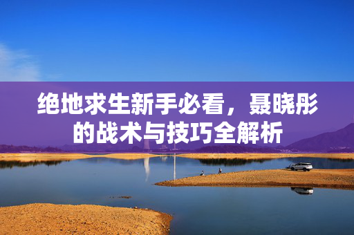 绝地求生新手必看，聂晓彤的战术与技巧全解析