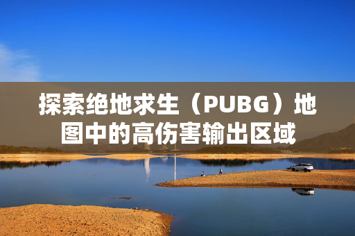 探索绝地求生（PUBG）地图中的高伤害输出区域
