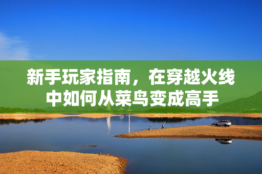 新手玩家指南，在穿越火线中如何从菜鸟变成高手