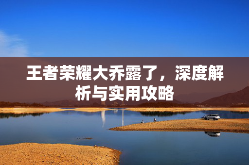 王者荣耀大乔露了，深度解析与实用攻略