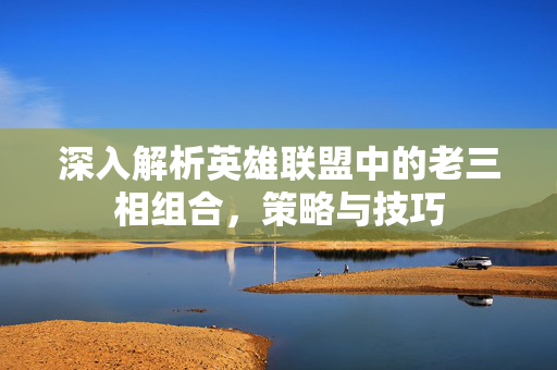 深入解析英雄联盟中的老三相组合，策略与技巧