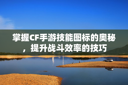掌握CF手游技能图标的奥秘，提升战斗效率的技巧