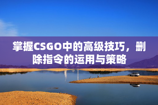 掌握CSGO中的高级技巧，删除指令的运用与策略