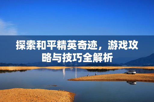 探索和平精英奇迹，游戏攻略与技巧全解析
