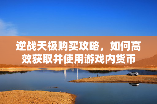 逆战天极购买攻略，如何高效获取并使用游戏内货币