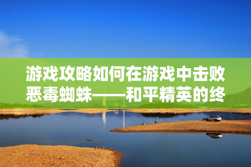 游戏攻略如何在游戏中击败恶毒蜘蛛——和平精英的终极技巧
