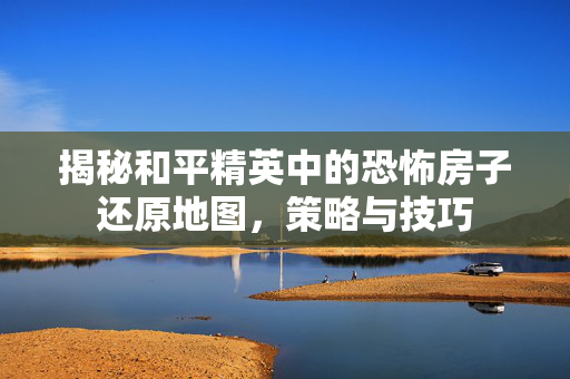 揭秘和平精英中的恐怖房子还原地图，策略与技巧