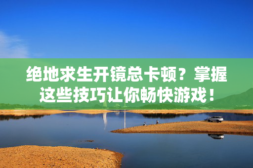 绝地求生开镜总卡顿？掌握这些技巧让你畅快游戏！