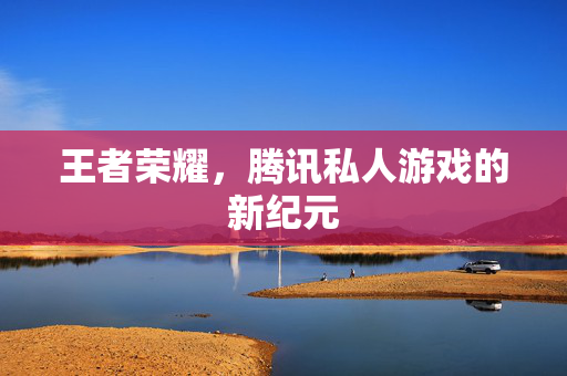 王者荣耀，腾讯私人游戏的新纪元