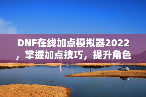 DNF在线加点模拟器2022，掌握加点技巧，提升角色实力