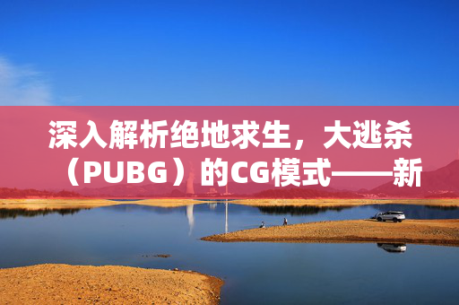 深入解析绝地求生，大逃杀（PUBG）的CG模式——新挑战还是旧瓶装新酒？