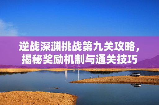 逆战深渊挑战第九关攻略，揭秘奖励机制与通关技巧
