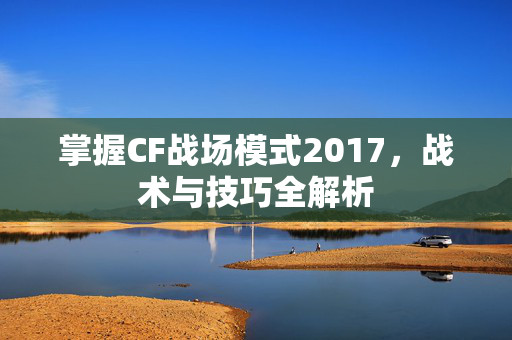 掌握CF战场模式2017，战术与技巧全解析