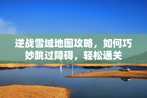 逆战雪域地图攻略，如何巧妙跳过障碍，轻松通关