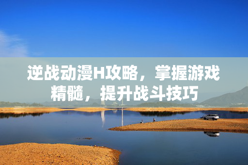 逆战动漫H攻略，掌握游戏精髓，提升战斗技巧