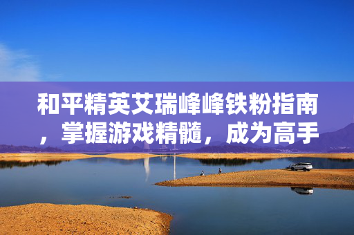 和平精英艾瑞峰峰铁粉指南，掌握游戏精髓，成为高手玩家