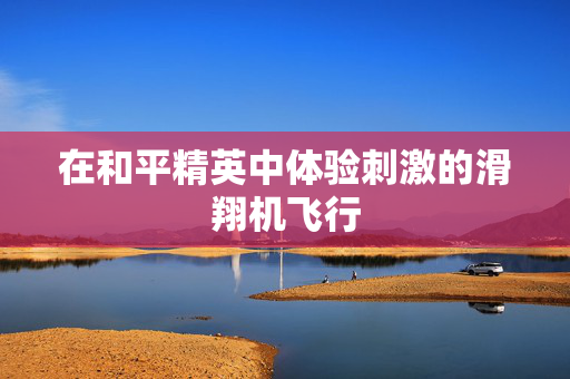 在和平精英中体验刺激的滑翔机飞行