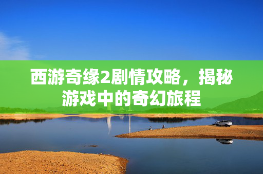 西游奇缘2剧情攻略，揭秘游戏中的奇幻旅程