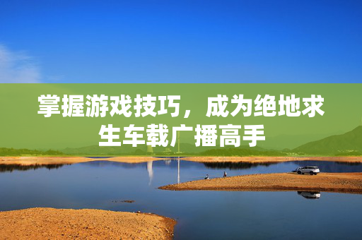 掌握游戏技巧，成为绝地求生车载广播高手