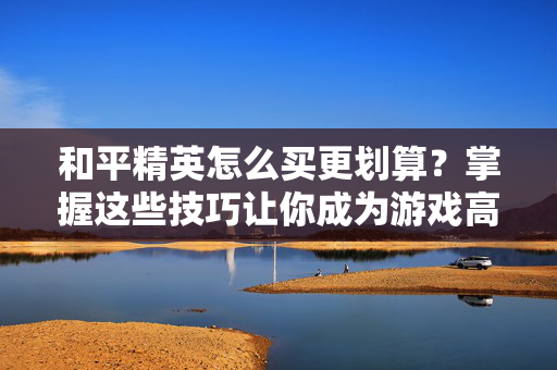 和平精英怎么买更划算？掌握这些技巧让你成为游戏高手！