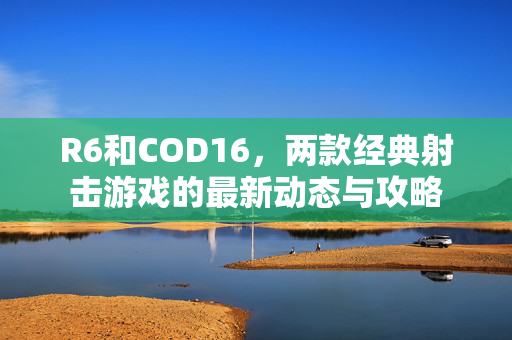 R6和COD16，两款经典射击游戏的最新动态与攻略
