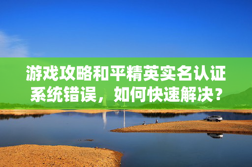 游戏攻略和平精英实名认证系统错误，如何快速解决？