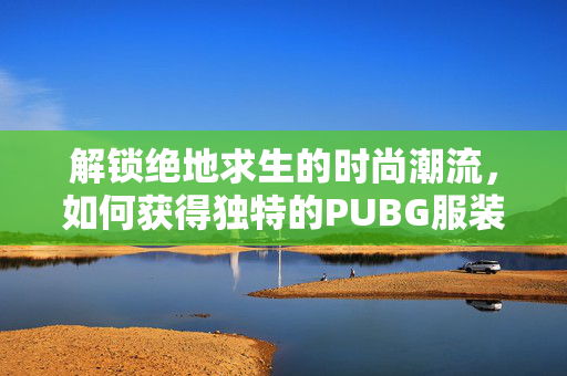 解锁绝地求生的时尚潮流，如何获得独特的PUBG服装