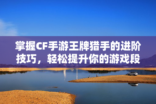 掌握CF手游王牌猎手的进阶技巧，轻松提升你的游戏段位