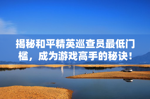 揭秘和平精英巡查员最低门槛，成为游戏高手的秘诀！