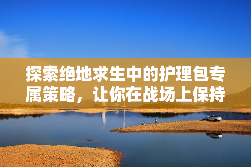 探索绝地求生中的护理包专属策略，让你在战场上保持最佳状态！