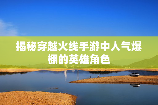 揭秘穿越火线手游中人气爆棚的英雄角色