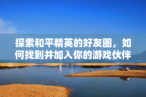 探索和平精英的好友圈，如何找到并加入你的游戏伙伴