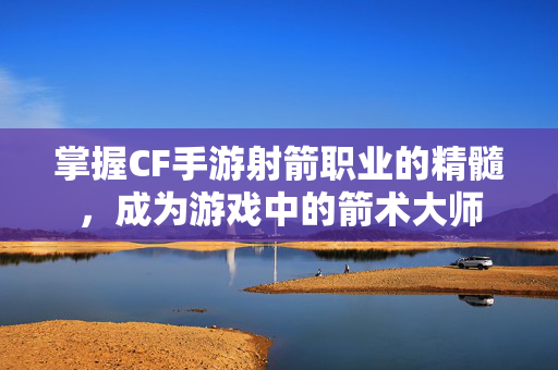 掌握CF手游射箭职业的精髓，成为游戏中的箭术大师