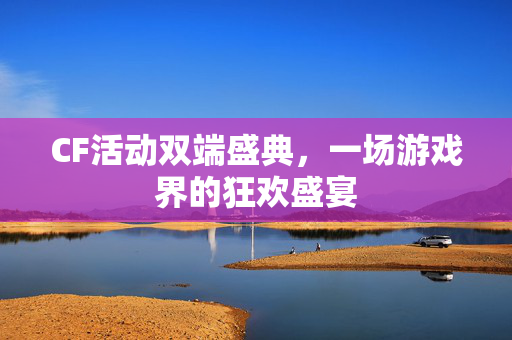 CF活动双端盛典，一场游戏界的狂欢盛宴